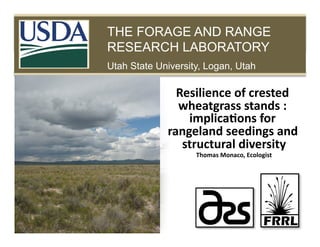 THE FORAGE AND RANGE RESEARCH LABORATORY

PLANTS FOR THE WEST

THE FORAGE AND RANGE
RESEARCH LABORATORY
Utah State University, Logan, Utah

Resilience	
  of	
  crested	
  
wheatgrass	
  stands	
  :	
  
implica5ons	
  for	
  
rangeland	
  seedings	
  and	
  
structural	
  diversity
	
  
Thomas	
  Monaco,	
  Ecologist
	
  

 