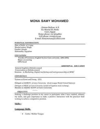 MONA SAMY MOHAMED
6Osman Budran st.
EL-Manial EL-Roda
Cairo, Egypt
Home phone: 02-3634860
Cell phone: 01095125149
E-mail: Samymona94@yahoo.com
PERSONAL INFORMATION
Date of birth: 2/7/1994
Marital status: Single
Gender: female
Nationality: Egyptian
EDUCATION
Faculty of Commerce English Section Cairo university (2012-2016)
Major: accounting
GPA: Good
ADDITIONAL EDUCATION
General English at British council
Conversation at British council
Sessions in Marketing, Digital marketing and entrepreneurship at MOIC
EXPERIENCE
Trainee at Ernst and Young (EY)
Delegate at ALMUN at Cairo University (Arab League Model United Nations)
Delegate at MESE at Cairo University (model of Egyptian stock exchange(
Member at AIESEC EGYPT at Cairo University
OBJECTIVE
Seeking a challenge position in my career to participate what I have studied, enhance
my skills, and gain experience to make a positive interaction with the practical field
wishing to achieve competitive position.
Skills:-
Language Skills
• Arabic: Mother Tongue
 