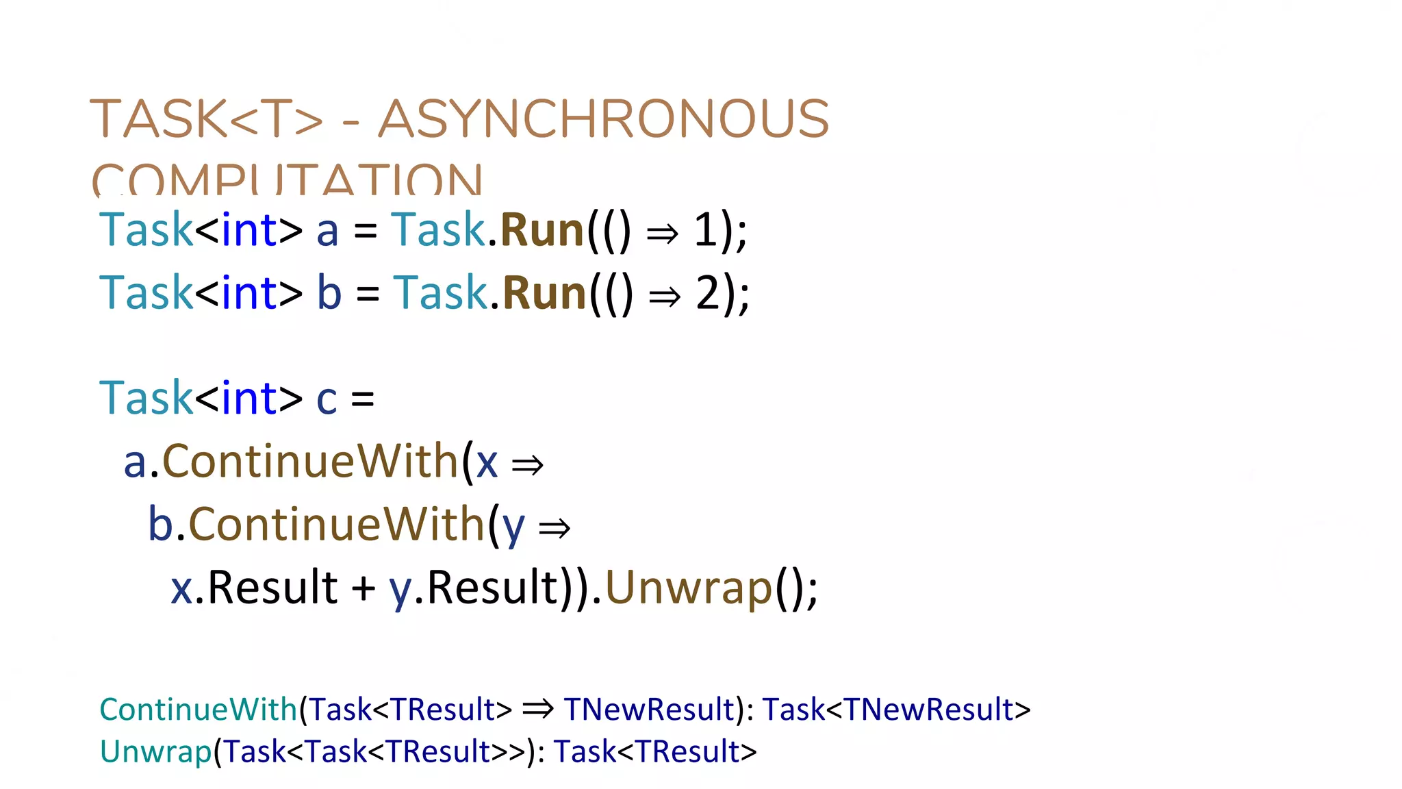 TASK<T> - ASYNCHRONOUS
COMPUTATION
Task<int> a = Task.Run(() ⇒ 1);
Task<int> b = Task.Run(() ⇒ 2);
Task<int> c =
a.ContinueWith(x ⇒
b.ContinueWith(y ⇒
x.Result + y.Result)).Unwrap();
ContinueWith(Task<TResult> ⇒ TNewResult): Task<TNewResult>
Unwrap(Task<Task<TResult>>): Task<TResult>
 