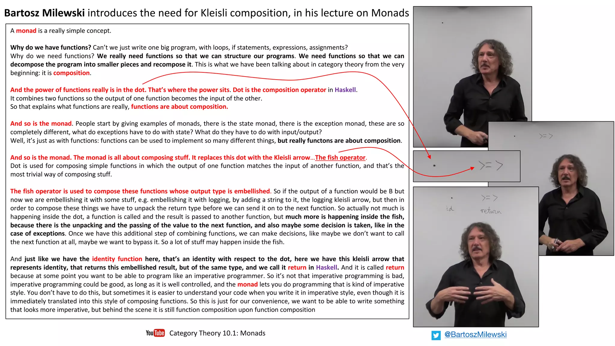 A monad is a really simple concept.
Why do we have functions? Can’t we just write one big program, with loops, if statements, expressions, assignments?
Why do we need functions? We really need functions so that we can structure our programs. We need functions so that we can
decompose the program into smaller pieces and recompose it. This is what we have been talking about in category theory from the very
beginning: it is composition.
And the power of functions really is in the dot. That’s where the power sits. Dot is the composition operator in Haskell.
It combines two functions so the output of one function becomes the input of the other.
So that explains what functions are really, functions are about composition.
And so is the monad. People start by giving examples of monads, there is the state monad, there is the exception monad, these are so
completely different, what do exceptions have to do with state? What do they have to do with input/output?
Well, it’s just as with functions: functions can be used to implement so many different things, but really functons are about composition.
And so is the monad. The monad is all about composing stuff. It replaces this dot with the Kleisli arrow…The fish operator.
Dot is used for composing simple functions in which the output of one function matches the input of another function, and that’s the
most trivial way of composing stuff.
The fish operator is used to compose these functions whose output type is embellished. So if the output of a function would be B but
now we are embellishing it with some stuff, e.g. embellishing it with logging, by adding a string to it, the logging kleisli arrow, but then in
order to compose these things we have to unpack the return type before we can send it on to the next function. So actually not much is
happening inside the dot, a function is called and the result is passed to another function, but much more is happening inside the fish,
because there is the unpacking and the passing of the value to the next function, and also maybe some decision is taken, like in the
case of exceptions. Once we have this additional step of combining functions, we can make decisions, like maybe we don’t want to call
the next function at all, maybe we want to bypass it. So a lot of stuff may happen inside the fish.
And just like we have the identity function here, that’s an identity with respect to the dot, here we have this kleisli arrow that
represents identity, that returns this embellished result, but of the same type, and we call it return in Haskell. And it is called return
because at some point you want to be able to program like an imperative programmer. So it’s not that imperative programming is bad,
imperative programming could be good, as long as it is well controlled, and the monad lets you do programming that is kind of imperative
style. You don’t have to do this, but sometimes it is easier to understand your code when you write it in imperative style, even though it is
immediately translated into this style of composing functions. So this is just for our convenience, we want to be able to write something
that looks more imperative, but behind the scene it is still function composition upon function composition
Bartosz	Milewski introduces	the	need	for	Kleisli	composition,	in	his	lecture	on	Monads		
Category	Theory	10.1:	Monads @BartoszMilewski
 