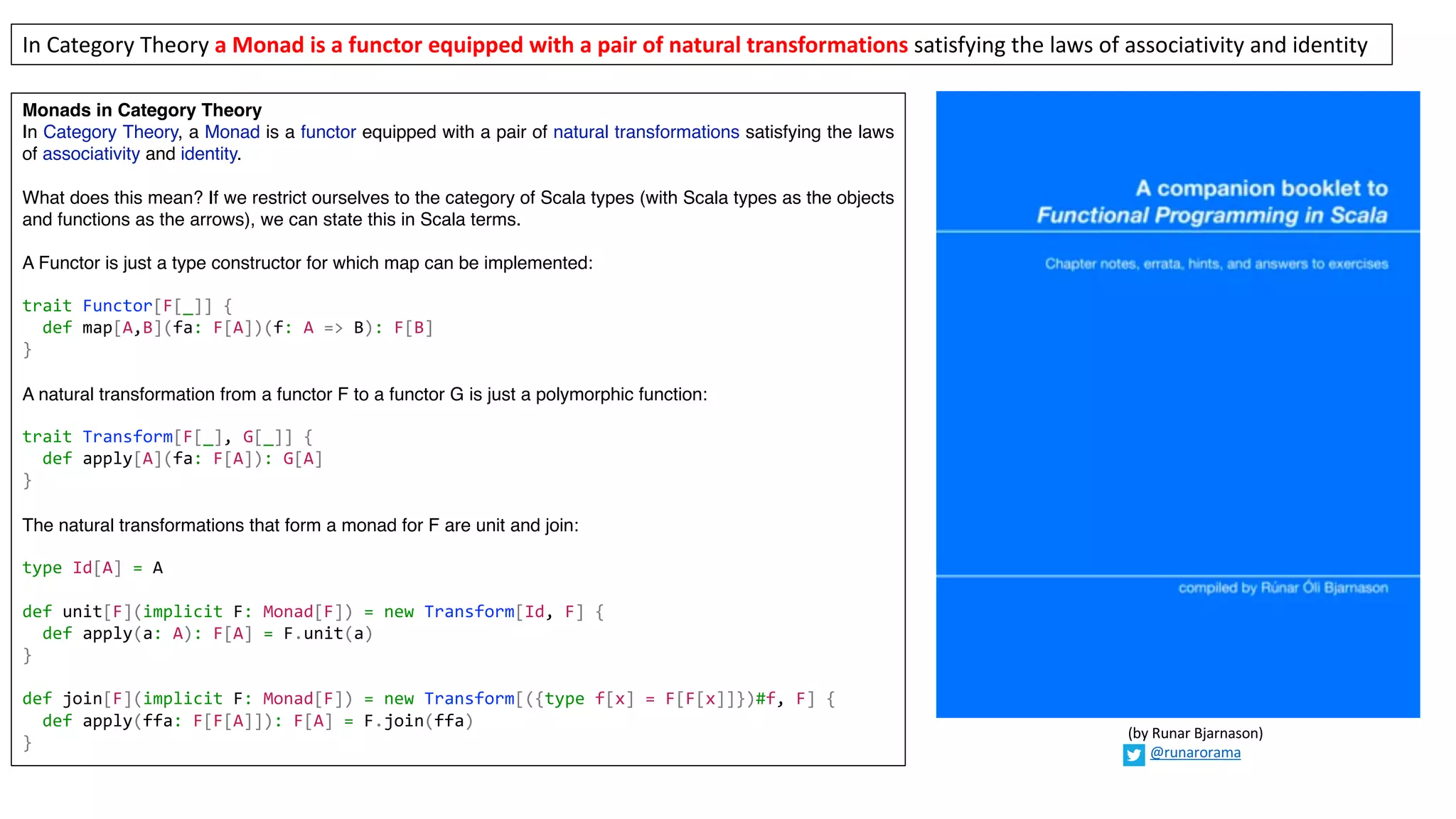 Monads in Category Theory
In Category Theory, a Monad is a functor equipped with a pair of natural transformations satisfying the laws
of associativity and identity.
What does this mean? If we restrict ourselves to the category of Scala types (with Scala types as the objects
and functions as the arrows), we can state this in Scala terms.
A Functor is just a type constructor for which map can be implemented:
trait Functor[F[_]] {
def map[A,B](fa: F[A])(f: A => B): F[B]
}
A natural transformation from a functor F to a functor G is just a polymorphic function:
trait Transform[F[_], G[_]] {
def apply[A](fa: F[A]): G[A]
}
The natural transformations that form a monad for F are unit and join:
type Id[A] = A
def unit[F](implicit F: Monad[F]) = new Transform[Id, F] {
def apply(a: A): F[A] = F.unit(a)
}
def join[F](implicit F: Monad[F]) = new Transform[({type f[x] = F[F[x]]})#f, F] {
def apply(ffa: F[F[A]]): F[A] = F.join(ffa)
}
In	Category	Theory	a	Monad	is	a	functor	equipped	with	a	pair	of	natural	transformations satisfying	the	laws	of	associativity	and	identity
(by	Runar	Bjarnason)
@runarorama
 