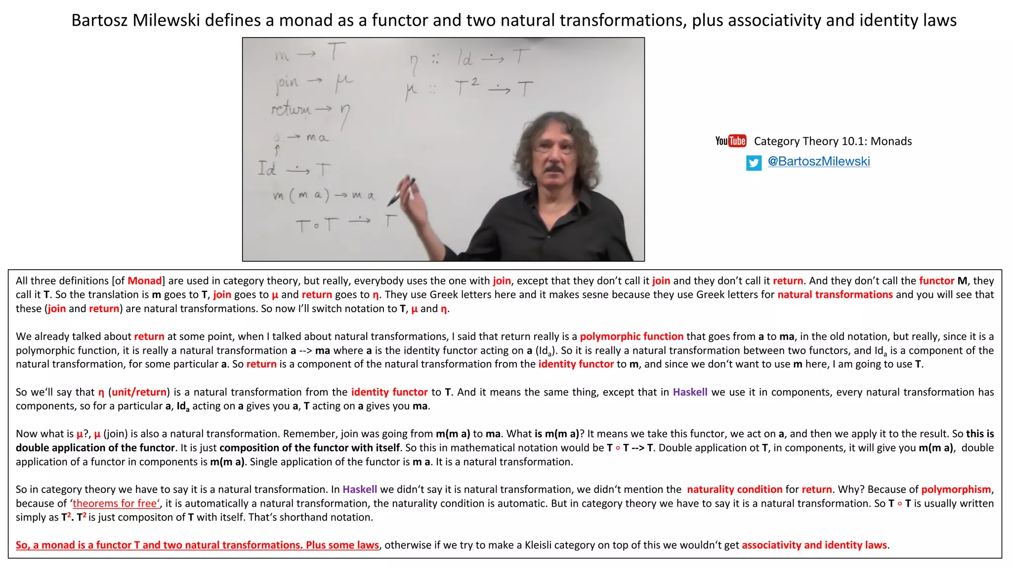 All three definitions [of Monad] are used in category theory, but really, everybody uses the one with join, except that they don’t call it join and they don’t call it return. And they don’t call the functor M, they
call it T. So the translation is m goes to T, join goes to µ and return goes to η. They use Greek letters here and it makes sesne because they use Greek letters for natural transformations and you will see that
these (join and return) are natural transformations. So now I’ll switch notation to T, µ and η.
We already talked about return at some point, when I talked about natural transformations, I said that return really is a polymorphic function that goes from a to ma, in the old notation, but really, since it is a
polymorphic function, it is really a natural transformation a --> ma where a is the identity functor acting on a (Ida). So it is really a natural transformation between two functors, and Ida is a component of the
natural transformation, for some particular a. So return is a component of the natural transformation from the identity functor to m, and since we don‘t want to use m here, I am going to use T.
So we‘ll say that η (unit/return) is a natural transformation from the identity functor to T. And it means the same thing, except that in Haskell we use it in components, every natural transformation has
components, so for a particular a, Ida acting on a gives you a, T acting on a gives you ma.
Now what is µ?, µ (join) is also a natural transformation. Remember, join was going from m(m a) to ma. What is m(m a)? It means we take this functor, we act on a, and then we apply it to the result. So this is
double application of the functor. It is just composition of the functor with itself. So this in mathematical notation would be T ∘ T --> T. Double application ot T, in components, it will give you m(m a), double
application of a functor in components is m(m a). Single application of the functor is m a. It is a natural transformation.
So in category theory we have to say it is a natural transformation. In Haskell we didn‘t say it is natural transformation, we didn‘t mention the naturality condition for return. Why? Because of polymorphism,
because of ‘theorems for free‘, it is automatically a natural transformation, the naturality condition is automatic. But in category theory we have to say it is a natural transformation. So T ∘ T is usually written
simply as T2. T2 is just compositon of T with itself. That‘s shorthand notation.
So, a monad is a functor T and two natural transformations. Plus some laws, otherwise if we try to make a Kleisli category on top of this we wouldn‘t get associativity and identity laws.
Bartosz	Milewski	defines	a	monad	as	a	functor	and	two	natural	transformations,	plus	associativity	and	identity	laws
Category	Theory	10.1:	Monads
@BartoszMilewski
 