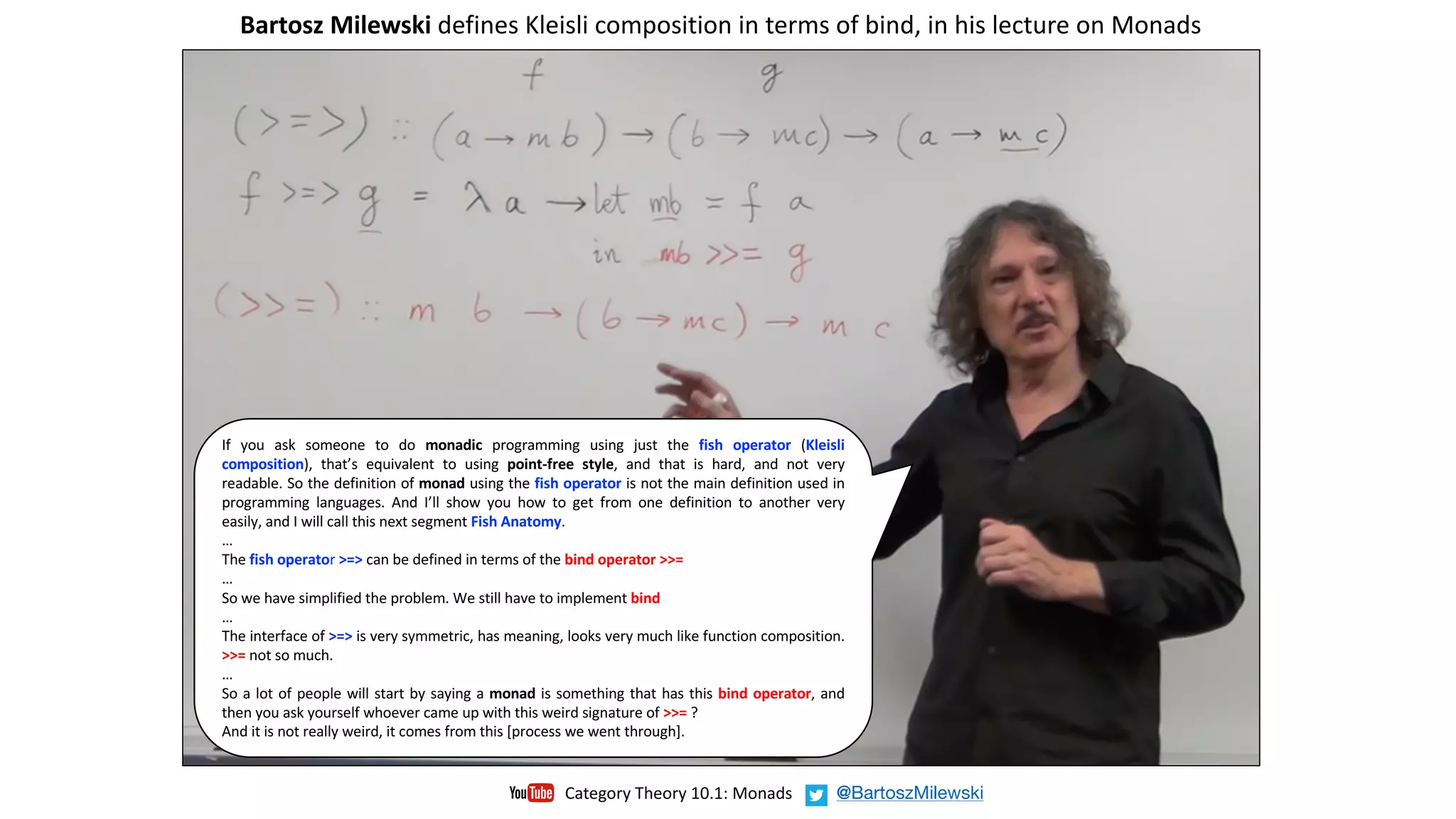 If you ask someone to do monadic programming using just the fish operator (Kleisli
composition), that’s equivalent to using point-free style, and that is hard, and not very
readable. So the definition of monad using the fish operator is not the main definition used in
programming languages. And I’ll show you how to get from one definition to another very
easily, and I will call this next segment Fish Anatomy.
…
The fish operator >=> can be defined in terms of the bind operator >>=
…
So we have simplified the problem. We still have to implement bind
…
The interface of >=> is very symmetric, has meaning, looks very much like function composition.
>>= not so much.
…
So a lot of people will start by saying a monad is something that has this bind operator, and
then you ask yourself whoever came up with this weird signature of >>= ?
And it is not really weird, it comes from this [process we went through].
Bartosz	Milewski defines	Kleisli	composition	in	terms	of	bind,	in	his	lecture	on	Monads		
Category	Theory	10.1:	Monads @BartoszMilewski
 