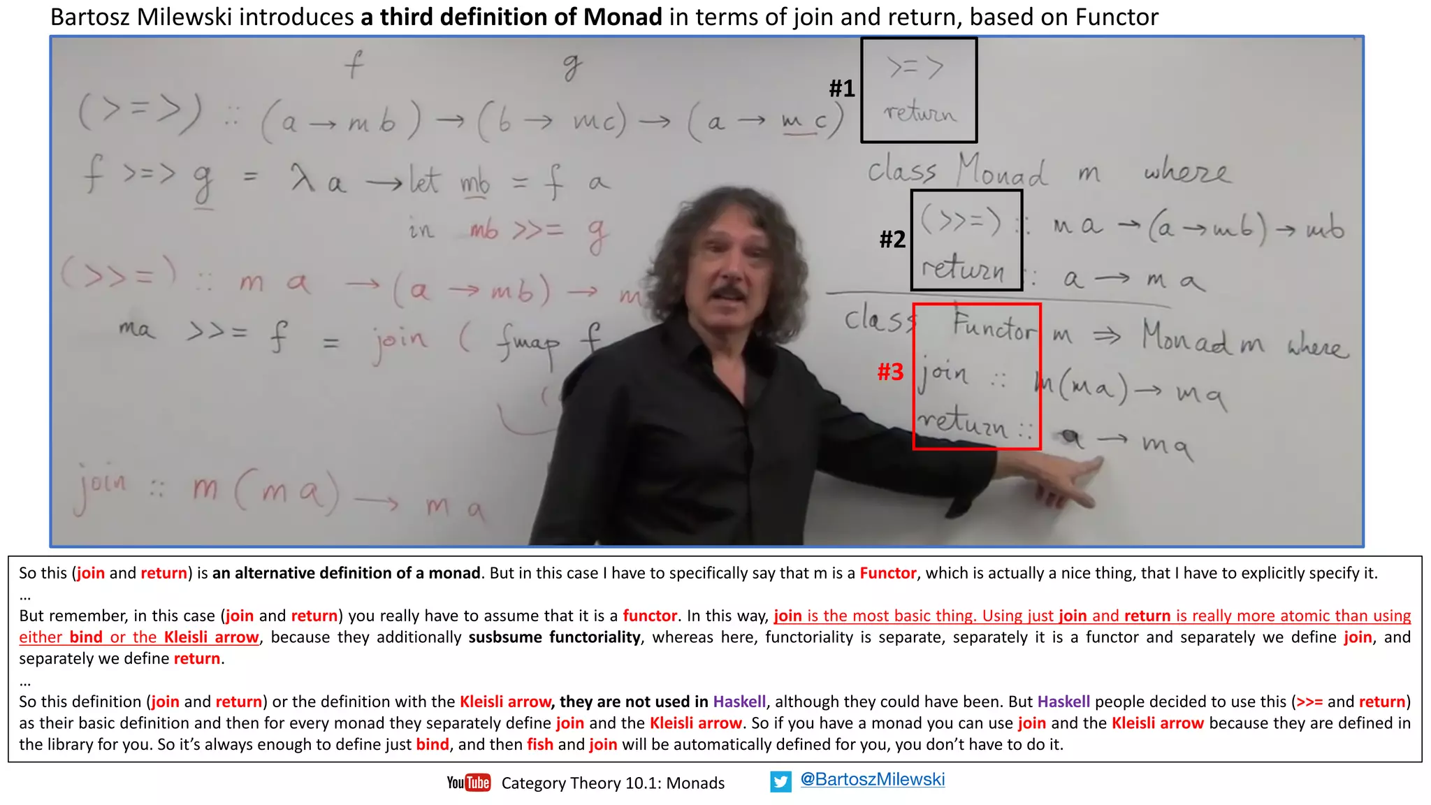 Bartosz	Milewski	introduces	a	third	definition	of	Monad in	terms	of	join	and	return,	based	on	Functor	
So this (join and return) is an alternative definition of a monad. But in this case I have to specifically say that m is a Functor, which is actually a nice thing, that I have to explicitly specify it.
…
But remember, in this case (join and return) you really have to assume that it is a functor. In this way, join is the most basic thing. Using just join and return is really more atomic than using
either bind or the Kleisli arrow, because they additionally susbsume functoriality, whereas here, functoriality is separate, separately it is a functor and separately we define join, and
separately we define return.
…
So this definition (join and return) or the definition with the Kleisli arrow, they are not used in Haskell, although they could have been. But Haskell people decided to use this (>>= and return)
as their basic definition and then for every monad they separately define join and the Kleisli arrow. So if you have a monad you can use join and the Kleisli arrow because they are defined in
the library for you. So it’s always enough to define just bind, and then fish and join will be automatically defined for you, you don’t have to do it.
#1
#2
#3
Category	Theory	10.1:	Monads @BartoszMilewski
 