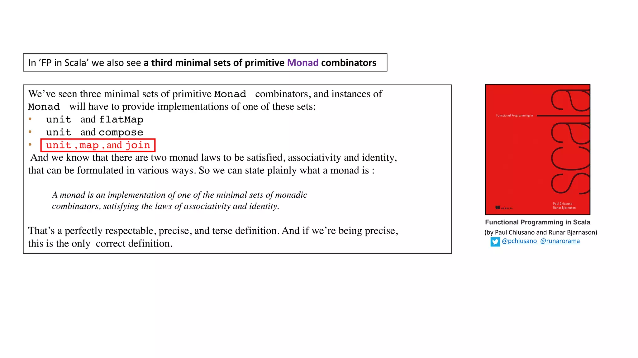 Functional Programming in Scala
In	’FP	in	Scala’	we	also	see	a	third	minimal	sets	of	primitive	Monad combinators
We’ve seen three minimal sets of primitive Monad combinators, and instances of
Monad will have to provide implementations of one of these sets:
• unit and flatMap
• unit and compose
• unit , map , and join
And we know that there are two monad laws to be satisfied, associativity and identity,
that can be formulated in various ways. So we can state plainly what a monad is :
A monad is an implementation of one of the minimal sets of monadic
combinators, satisfying the laws of associativity and identity.
That’s a perfectly respectable, precise, and terse definition. And if we’re being precise,
this is the only correct definition.
(by	Paul	Chiusano	and	Runar	Bjarnason)
@pchiusano @runarorama
 