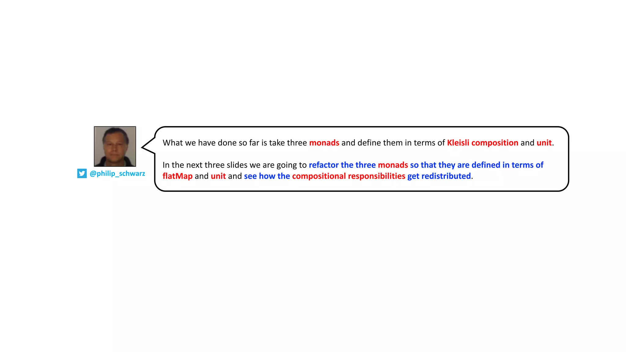 What we have done so far is take three monads and define them in terms of Kleisli composition and unit.
In the next three slides we are going to refactor the three monads so that they are defined in terms of
flatMap and unit and see how the compositional responsibilities get redistributed.@philip_schwarz
 