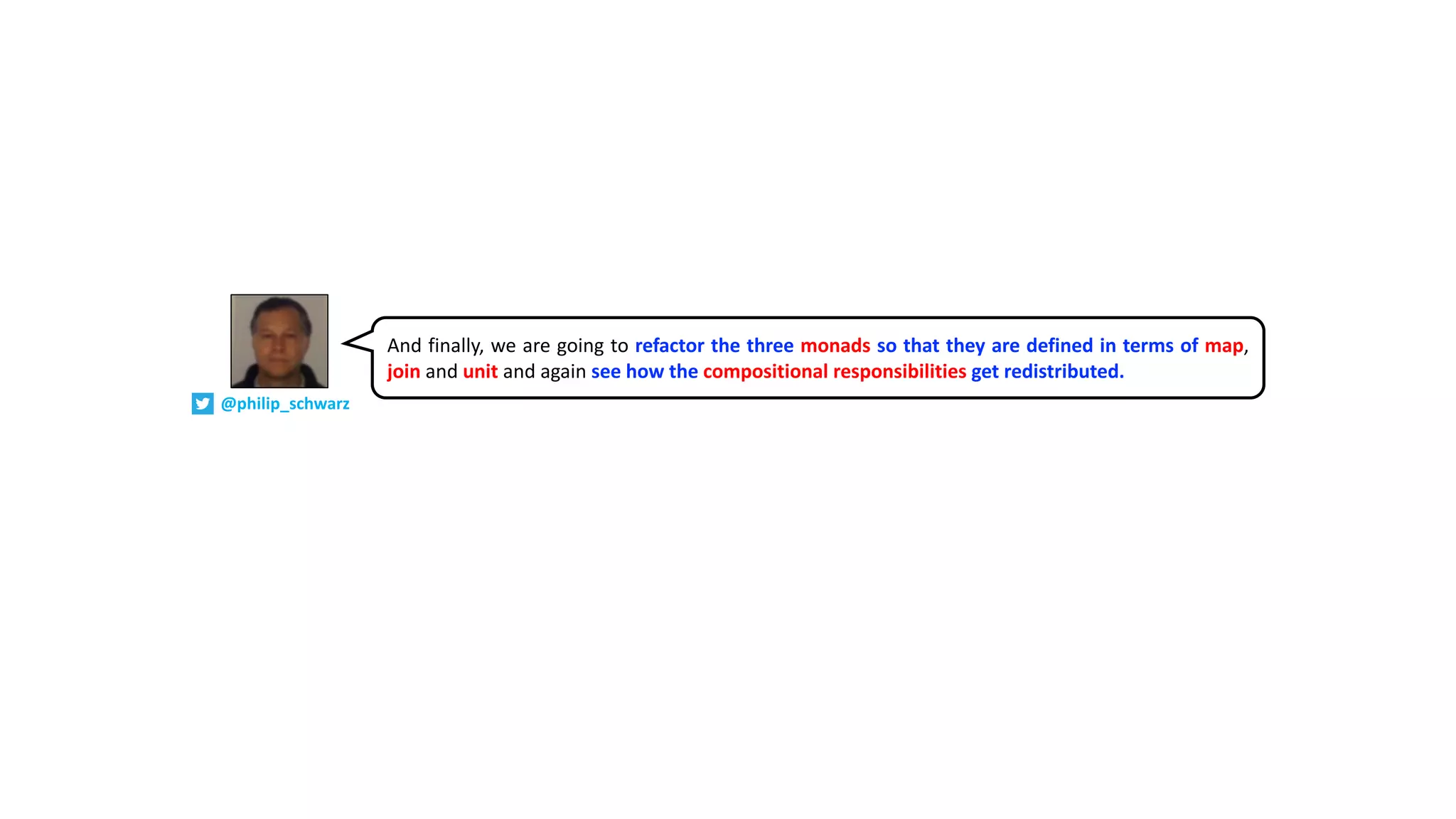 And finally, we are going to refactor the three monads so that they are defined in terms of map,
join and unit and again see how the compositional responsibilities get redistributed.
@philip_schwarz
 