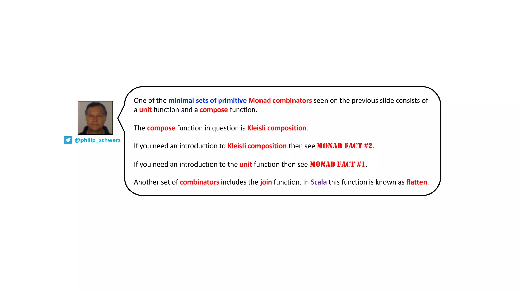 One of the minimal sets of primitive Monad combinators seen on the previous slide consists of
a unit function and a compose function.
The compose function in question is Kleisli composition.
If you need an introduction to Kleisli composition then see MONAD FACT #2.
If you need an introduction to the unit function then see MONAD FACT #1.
Another set of combinators includes the join function. In Scala this function is known as flatten.
@philip_schwarz
 
