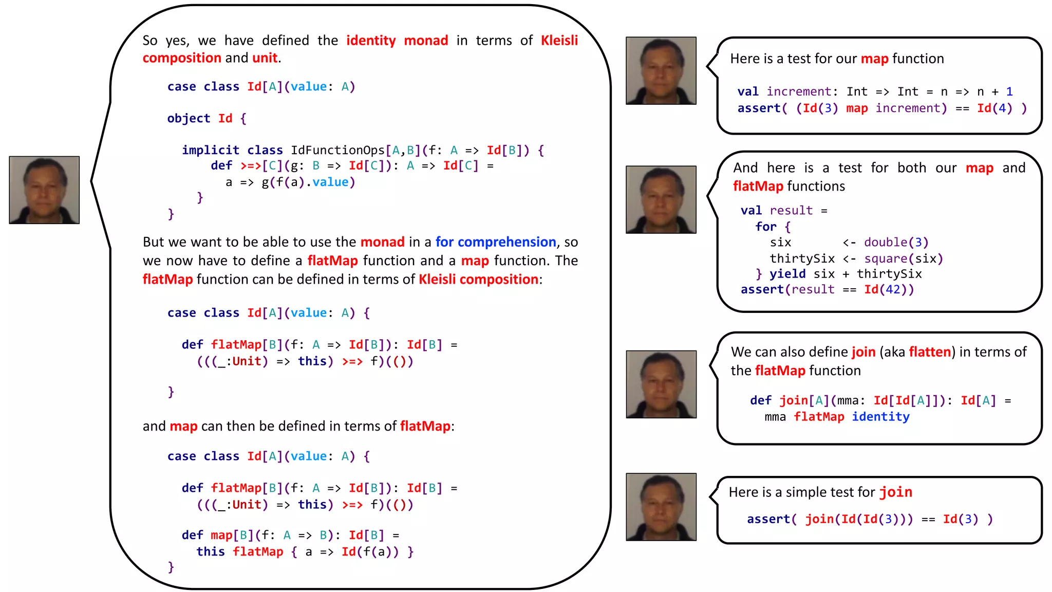Here is a simple test for join
Here is a test for our map function
So yes, we have defined the identity monad in terms of Kleisli
composition and unit.
But we want to be able to use the monad in a for comprehension, so
we now have to define a flatMap function and a map function. The
flatMap function can be defined in terms of Kleisli composition:
and map can then be defined in terms of flatMap:
case class Id[A](value: A)
object Id {
implicit class IdFunctionOps[A,B](f: A => Id[B]) {
def >=>[C](g: B => Id[C]): A => Id[C] =
a => g(f(a).value)
}
}
case class Id[A](value: A) {
def flatMap[B](f: A => Id[B]): Id[B] =
(((_:Unit) => this) >=> f)(())
}
case class Id[A](value: A) {
def flatMap[B](f: A => Id[B]): Id[B] =
(((_:Unit) => this) >=> f)(())
def map[B](f: A => B): Id[B] =
this flatMap { a => Id(f(a)) }
}
val increment: Int => Int = n => n + 1
assert( (Id(3) map increment) == Id(4) )
And here is a test for both our map and
flatMap functions
val result =
for {
six <- double(3)
thirtySix <- square(six)
} yield six + thirtySix
assert(result == Id(42))
We can also define join (aka flatten) in terms of
the flatMap function
def join[A](mma: Id[Id[A]]): Id[A] =
mma flatMap identity
assert( join(Id(Id(3))) == Id(3) )
 