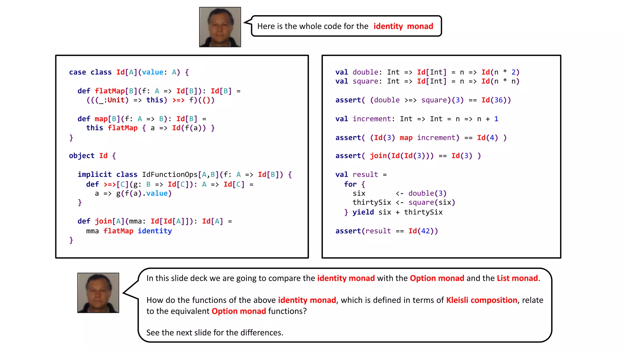 Here is the whole code for the identity monad
In this slide deck we are going to compare the identity monad with the Option monad and the List monad.
How do the functions of the above identity monad, which is defined in terms of Kleisli composition, relate
to the equivalent Option monad functions?
See the next slide for the differences.
case class Id[A](value: A) {
def flatMap[B](f: A => Id[B]): Id[B] =
(((_:Unit) => this) >=> f)(())
def map[B](f: A => B): Id[B] =
this flatMap { a => Id(f(a)) }
}
object Id {
implicit class IdFunctionOps[A,B](f: A => Id[B]) {
def >=>[C](g: B => Id[C]): A => Id[C] =
a => g(f(a).value)
}
def join[A](mma: Id[Id[A]]): Id[A] =
mma flatMap identity
}
val double: Int => Id[Int] = n => Id(n * 2)
val square: Int => Id[Int] = n => Id(n * n)
assert( (double >=> square)(3) == Id(36))
val increment: Int => Int = n => n + 1
assert( (Id(3) map increment) == Id(4) )
assert( join(Id(Id(3))) == Id(3) )
val result =
for {
six <- double(3)
thirtySix <- square(six)
} yield six + thirtySix
assert(result == Id(42))
 