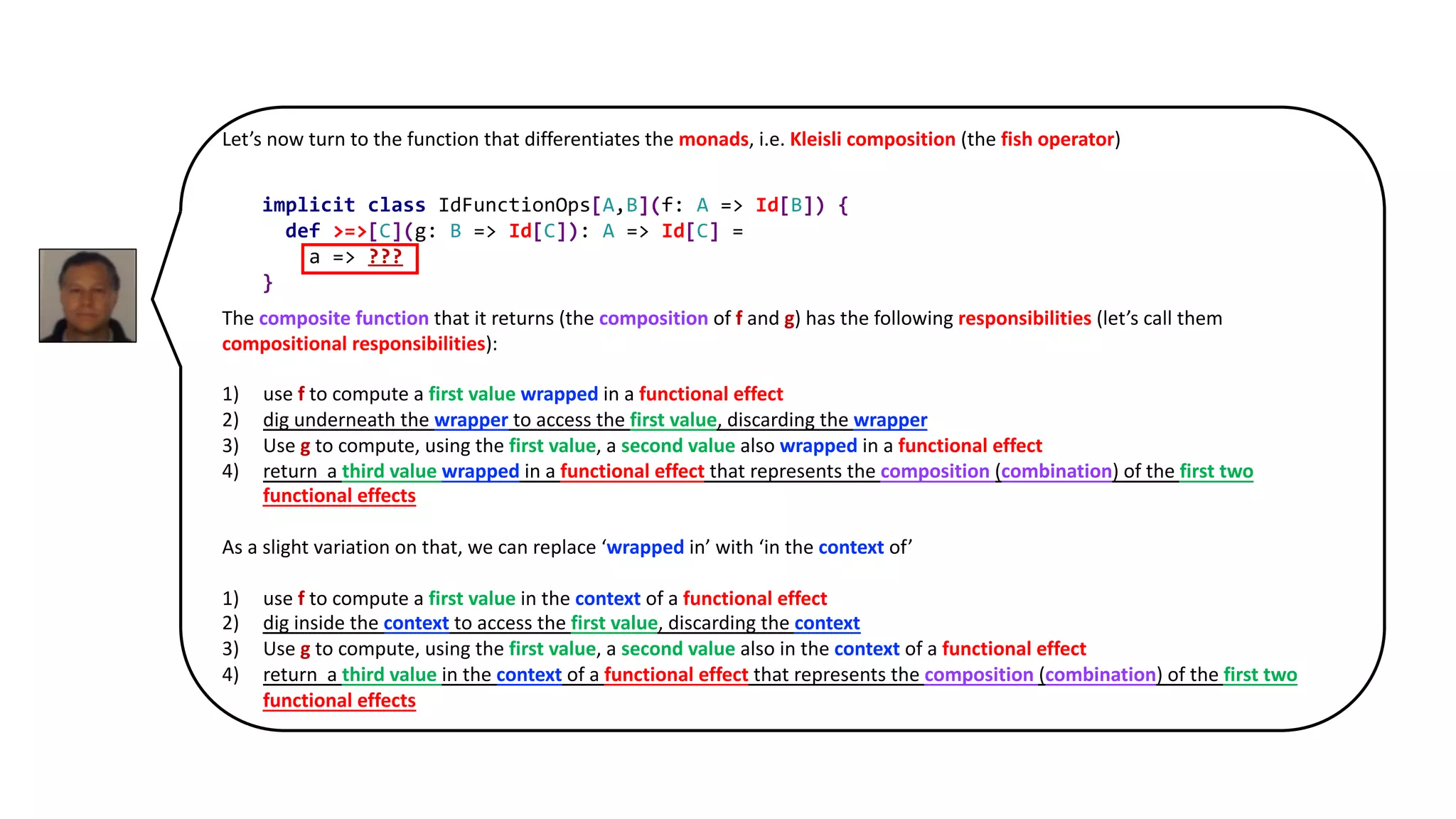 Let’s now turn to the function that differentiates the monads, i.e. Kleisli composition (the fish operator)
The composite function that it returns (the composition of f and g) has the following responsibilities (let’s call them
compositional responsibilities):
1) use f to compute a first value wrapped in a functional effect
2) dig underneath the wrapper to access the first value, discarding the wrapper
3) Use g to compute, using the first value, a second value also wrapped in a functional effect
4) return a third value wrapped in a functional effect that represents the composition (combination) of the first two
functional effects
As a slight variation on that, we can replace ‘wrapped in’ with ‘in the context of’
1) use f to compute a first value in the context of a functional effect
2) dig inside the context to access the first value, discarding the context
3) Use g to compute, using the first value, a second value also in the context of a functional effect
4) return a third value in the context of a functional effect that represents the composition (combination) of the first two
functional effects
implicit class IdFunctionOps[A,B](f: A => Id[B]) {
def >=>[C](g: B => Id[C]): A => Id[C] =
a => ???
}
 