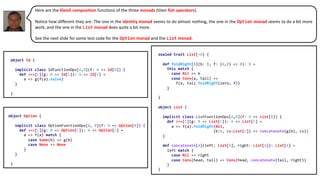 Here are the Kleisli composition functions of the three monads (their fish operators).
Notice how different they are. The one in the identity monad seems to do almost nothing, the one in the Option monad seems to do a bit more
work, and the one in the List monad does quite a bit more.
See the next slide for some test code for the Option monad and the List monad.
object Option {
implicit class OptionFunctionOps[A, B](f: A => Option[B]) {
def >=>[C](g: B => Option[C]): A => Option[C] =
a => f(a) match {
case Some(b) => g(b)
case None => None
}
}
}
object Id {
implicit class IdFunctionOps[A,B](f: A => Id[B]) {
def >=>[C](g: B => Id[C]): A => Id[C] =
a => g(f(a).value)
}
}
sealed trait List[+A] {
def foldRight[B](b: B, f: (A,B) => B): B =
this match {
case Nil => b
case Cons(a, tail) =>
f(a, tail.foldRight(zero, f))
}
}
object List {
implicit class ListFunctionOps[A,B](f: A => List[B]) {
def >=>[C](g: B => List[C]): A => List[C] =
a => f(a).foldRight(Nil,
(b:B, cs:List[C]) => concatenate(g(b), cs))
}
def concatenate[A](left: List[A], right: List[A]): List[A] =
left match {
case Nil => right
case Cons(head, tail) => Cons(head, concatenate(tail, right))
}
}
 