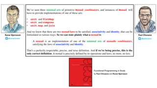 We’ve seen three minimal sets of primitive Monad combinators, and instances of Monad will
have to provide implementations of one of these sets:
• unit and flatMap
• unit and compose
• unit, map, and join
And we know that there are two monad laws to be satisfied, associativity and identity, that can be
formulated in various ways. So we can state plainly what a monad is:
A monad is an implementation of one of the minimal sets of monadic combinators,
satisfying the laws of associativity and identity.
That’s a perfectly respectable, precise, and terse definition. And if we’re being precise, this is the
only correct definition. A monad is precisely defined by its operations and laws; no more, no less.
Runar Bjarnason
@runarorama
Paul Chiusano
@pchiusano
Functional Programming in Scala
by Paul Chiusano and Runar Bjarnason
 