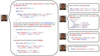 Here is a simple test for join
Here is a test for our map function
So yes, we have defined the identity monad in terms of Kleisli
composition and unit.
But we want to be able to use the monad in a for comprehension, so
we now have to define a flatMap function and a map function. The
flatMap function can be defined in terms of Kleisli composition:
and map can then be defined in terms of flatMap:
case class Id[A](value: A)
object Id {
implicit class IdFunctionOps[A,B](f: A => Id[B]) {
def >=>[C](g: B => Id[C]): A => Id[C] =
a => g(f(a).value)
}
}
case class Id[A](value: A) {
def flatMap[B](f: A => Id[B]): Id[B] =
(((_:Unit) => this) >=> f)(())
}
case class Id[A](value: A) {
def flatMap[B](f: A => Id[B]): Id[B] =
(((_:Unit) => this) >=> f)(())
def map[B](f: A => B): Id[B] =
this flatMap { a => Id(f(a)) }
}
val increment: Int => Int = n => n + 1
assert( (Id(3) map increment) == Id(4) )
And here is a test for both our map and
flatMap functions
val result =
for {
six <- double(3)
thirtySix <- square(six)
} yield six + thirtySix
assert(result == Id(42))
We can also define join (aka flatten) in terms of
the flatMap function
def join[A](mma: Id[Id[A]]): Id[A] =
mma flatMap identity
assert( join(Id(Id(3))) == Id(3) )
 