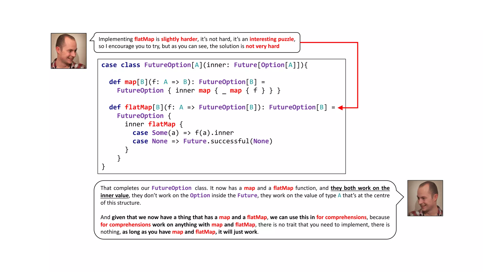 Implementing flatMap is slightly harder, it’s not hard, it’s an interesting puzzle,
so I encourage you to try, but as you can see, the solution is not very hard
case class FutureOption[A](inner: Future[Option[A]]){
def map[B](f: A => B): FutureOption[B] =
FutureOption { inner map { _ map { f } } }
def flatMap[B](f: A => FutureOption[B]): FutureOption[B] =
FutureOption {
inner flatMap {
case Some(a) => f(a).inner
case None => Future.successful(None)
}
}
}
That completes our FutureOption class. It now has a map and a flatMap function, and they both work on the
inner value, they don’t work on the Option inside the Future, they work on the value of type A that’s at the centre
of this structure.
And given that we now have a thing that has a map and a flatMap, we can use this in for comprehensions, because
for comprehensions work on anything with map and flatMap, there is no trait that you need to implement, there is
nothing, as long as you have map and flatMap, it will just work.
.
 