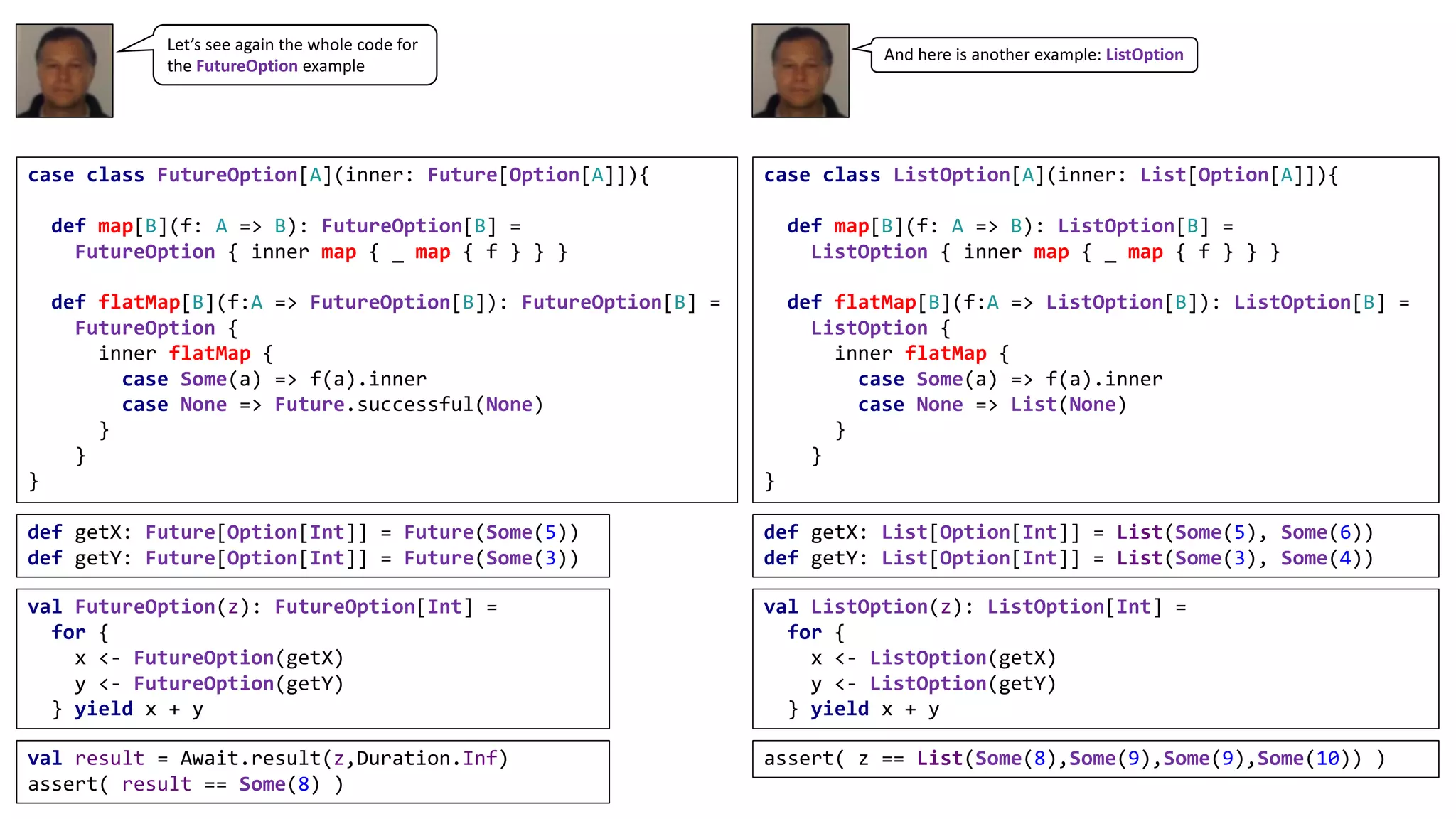 case class FutureOption[A](inner: Future[Option[A]]){
def map[B](f: A => B): FutureOption[B] =
FutureOption { inner map { _ map { f } } }
def flatMap[B](f:A => FutureOption[B]): FutureOption[B] =
FutureOption {
inner flatMap {
case Some(a) => f(a).inner
case None => Future.successful(None)
}
}
}
def getX: Future[Option[Int]] = Future(Some(5))
def getY: Future[Option[Int]] = Future(Some(3))
val FutureOption(z): FutureOption[Int] =
for {
x <- FutureOption(getX)
y <- FutureOption(getY)
} yield x + y
val result = Await.result(z,Duration.Inf)
assert( result == Some(8) )
case class ListOption[A](inner: List[Option[A]]){
def map[B](f: A => B): ListOption[B] =
ListOption { inner map { _ map { f } } }
def flatMap[B](f:A => ListOption[B]): ListOption[B] =
ListOption {
inner flatMap {
case Some(a) => f(a).inner
case None => List(None)
}
}
}
def getX: List[Option[Int]] = List(Some(5), Some(6))
def getY: List[Option[Int]] = List(Some(3), Some(4))
val ListOption(z): ListOption[Int] =
for {
x <- ListOption(getX)
y <- ListOption(getY)
} yield x + y
assert( z == List(Some(8),Some(9),Some(9),Some(10)) )
Let’s	see	again	the	whole	code	for	
the	FutureOption example
And	here	is	another	example:	ListOption
 