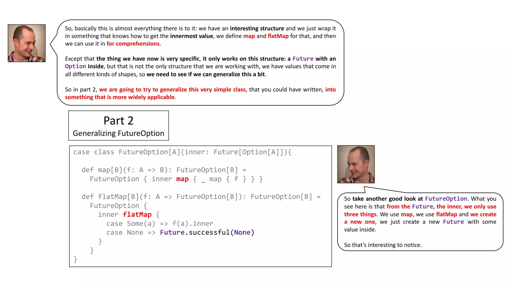 So, basically this is almost everything there is to it: we have an interesting structure and we just wrap it
in something that knows how to get the innermost value, we define map and flatMap for that, and then
we can use it in for comprehensions.
Except that the thing we have now is very specific, it only works on this structure: a Future with an
Option inside, but that is not the only structure that we are working with, we have values that come in
all different kinds of shapes, so we need to see if we can generalize this a bit.
So in part 2, we are going to try to generalize this very simple class, that you could have written, into
something that is more widely applicable.
Part	2
Generalizing	FutureOption
case class FutureOption[A](inner: Future[Option[A]]){
def map[B](f: A => B): FutureOption[B] =
FutureOption { inner map { _ map { f } } }
def flatMap[B](f: A => FutureOption[B]): FutureOption[B] =
FutureOption {
inner flatMap {
case Some(a) => f(a).inner
case None => Future.successful(None)
}
}
}
So take another good look at FutureOption. What you
see here is that from the Future, the inner, we only use
three things. We use map, we use flatMap and we create
a new one, we just create a new Future with some
value inside.
So that’s interesting to notice.
 
