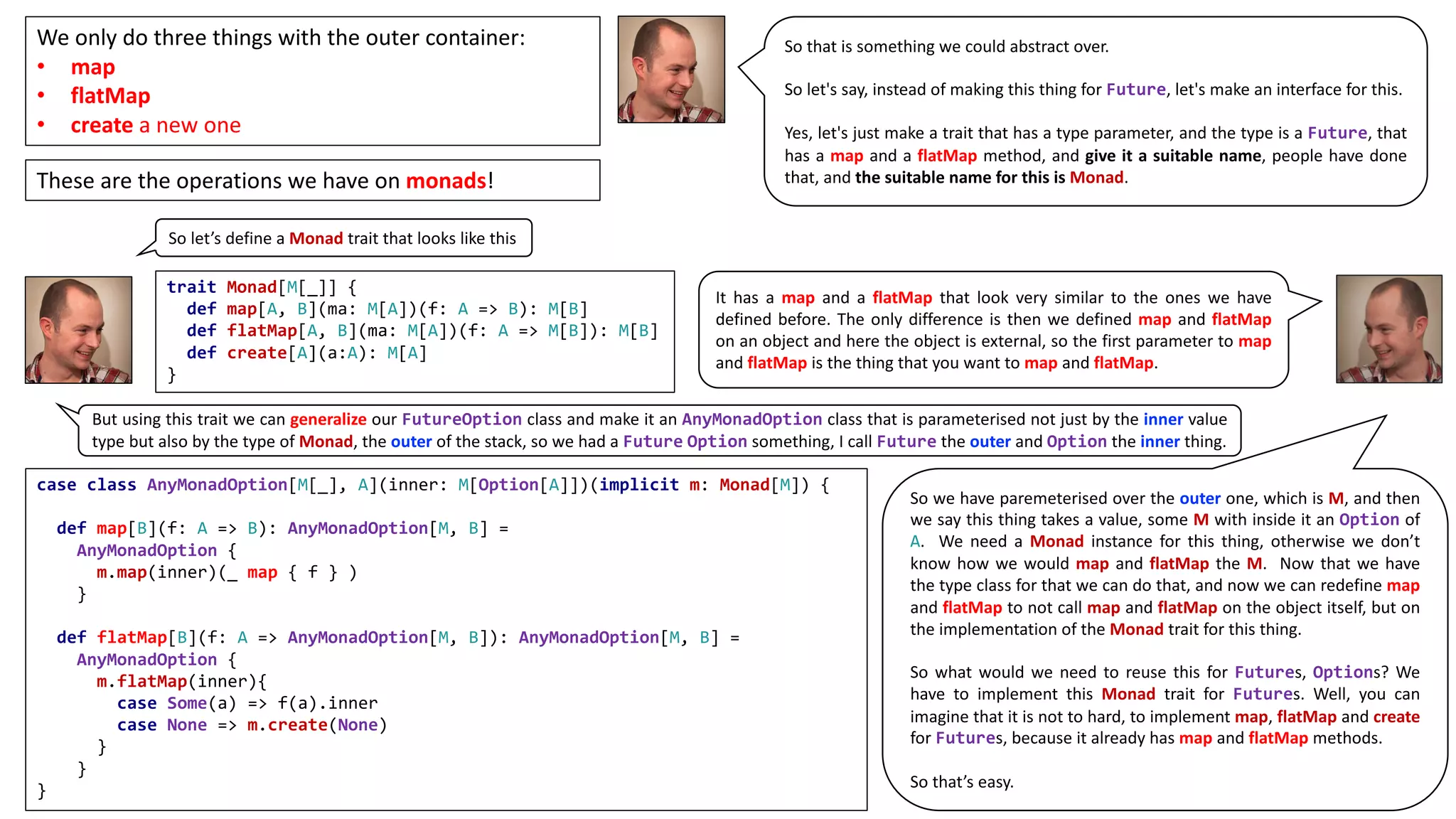 We	only	do	three	things	with	the	outer	container:	
• map
• flatMap
• create a	new	one
So that is something we could abstract over.
So let's say, instead of making this thing for Future, let's make an interface for this.
Yes, let's just make a trait that has a type parameter, and the type is a Future, that
has a map and a flatMap method, and give it a suitable name, people have done
that, and the suitable name for this is Monad.These	are	the	operations	we	have	on	monads!
So let’s define a Monad trait that looks like this
trait Monad[M[_]] {
def map[A, B](ma: M[A])(f: A => B): M[B]
def flatMap[A, B](ma: M[A])(f: A => M[B]): M[B]
def create[A](a:A): M[A]
}
It has a map and a flatMap that look very similar to the ones we have
defined before. The only difference is then we defined map and flatMap
on an object and here the object is external, so the first parameter to map
and flatMap is the thing that you want to map and flatMap.
But using this trait we can generalize our FutureOption class and make it an AnyMonadOption class that is parameterised not just by the inner value
type but also by the type of Monad, the outer of the stack, so we had a Future Option something, I call Future the outer and Option the inner thing.
case class AnyMonadOption[M[_], A](inner: M[Option[A]])(implicit m: Monad[M]) {
def map[B](f: A => B): AnyMonadOption[M, B] =
AnyMonadOption {
m.map(inner)(_ map { f } )
}
def flatMap[B](f: A => AnyMonadOption[M, B]): AnyMonadOption[M, B] =
AnyMonadOption {
m.flatMap(inner){
case Some(a) => f(a).inner
case None => m.create(None)
}
}
}
So we have paremeterised over the outer one, which is M, and then
we say this thing takes a value, some M with inside it an Option of
A. We need a Monad instance for this thing, otherwise we don’t
know how we would map and flatMap the M. Now that we have
the type class for that we can do that, and now we can redefine map
and flatMap to not call map and flatMap on the object itself, but on
the implementation of the Monad trait for this thing.
So what would we need to reuse this for Futures, Options? We
have to implement this Monad trait for Futures. Well, you can
imagine that it is not to hard, to implement map, flatMap and create
for Futures, because it already has map and flatMap methods.
So that’s easy.
 