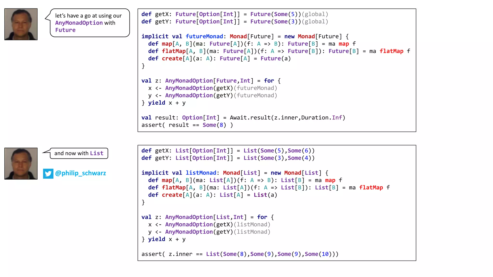 let’s	have	a	go	at	using	our	
AnyMonadOption with	
Future
def getX: Future[Option[Int]] = Future(Some(5))(global)
def getY: Future[Option[Int]] = Future(Some(3))(global)
implicit val futureMonad: Monad[Future] = new Monad[Future] {
def map[A, B](ma: Future[A])(f: A => B): Future[B] = ma map f
def flatMap[A, B](ma: Future[A])(f: A => Future[B]): Future[B] = ma flatMap f
def create[A](a: A): Future[A] = Future(a)
}
val z: AnyMonadOption[Future,Int] = for {
x <- AnyMonadOption(getX)(futureMonad)
y <- AnyMonadOption(getY)(futureMonad)
} yield x + y
val result: Option[Int] = Await.result(z.inner,Duration.Inf)
assert( result == Some(8) )
def getX: List[Option[Int]] = List(Some(5),Some(6))
def getY: List[Option[Int]] = List(Some(3),Some(4))
implicit val listMonad: Monad[List] = new Monad[List] {
def map[A, B](ma: List[A])(f: A => B): List[B] = ma map f
def flatMap[A, B](ma: List[A])(f: A => List[B]): List[B] = ma flatMap f
def create[A](a: A): List[A] = List(a)
}
val z: AnyMonadOption[List,Int] = for {
x <- AnyMonadOption(getX)(listMonad)
y <- AnyMonadOption(getY)(listMonad)
} yield x + y
assert( z.inner == List(Some(8),Some(9),Some(9),Some(10)))
and	now	with	List
@philip_schwarz
 