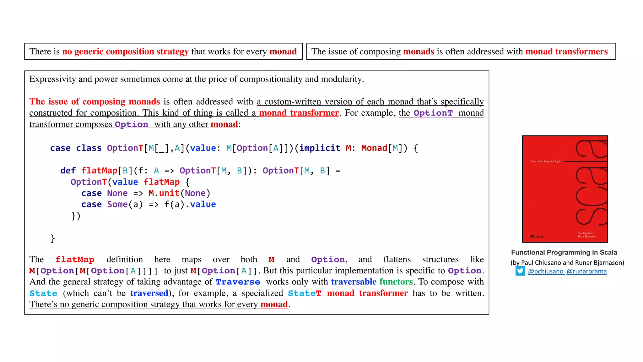 Expressivity and power sometimes come at the price of compositionality and modularity.
The issue of composing monads is often addressed with a custom-written version of each monad that’s specifically
constructed for composition. This kind of thing is called a monad transformer. For example, the OptionT monad
transformer composes Option with any other monad:
The flatMap definition here maps over both M and Option, and flattens structures like
M[Option[M[Option[A]]]] to just M[Option[A]]. But this particular implementation is specific to Option.
And the general strategy of taking advantage of Traverse works only with traversable functors. To compose with
State (which can’t be traversed), for example, a specialized StateT monad transformer has to be written.
There’s no generic composition strategy that works for every monad.
case class OptionT[M[_],A](value: M[Option[A]])(implicit M: Monad[M]) {
def flatMap[B](f: A => OptionT[M, B]): OptionT[M, B] =
OptionT(value flatMap {
case None => M.unit(None)
case Some(a) => f(a).value
})
}
Functional Programming in Scala
(by	Paul	Chiusano	and	Runar	Bjarnason)
@pchiusano @runarorama
There is no generic composition strategy that works for every monad The issue of composing monads is often addressed with monad transformers
 