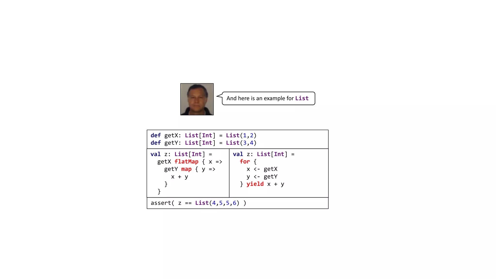 def getX: List[Int] = List(1,2)
def getY: List[Int] = List(3,4)
val z: List[Int] =
getX flatMap { x =>
getY map { y =>
x + y
}
}
val z: List[Int] =
for {
x <- getX
y <- getY
} yield x + y
assert( z == List(4,5,5,6) )
And here is an example for List
 