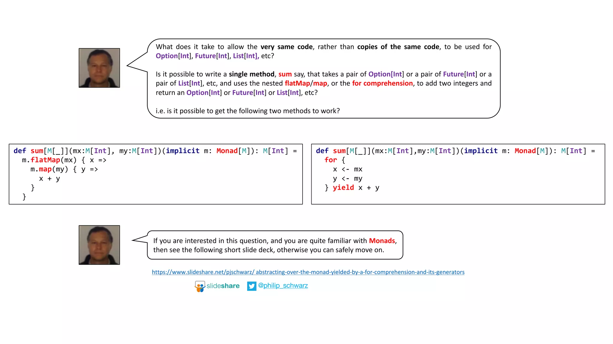 What does it take to allow the very same code, rather than copies of the same code, to be used for
Option[Int], Future[Int], List[Int], etc?
Is it possible to write a single method, sum say, that takes a pair of Option[Int] or a pair of Future[Int] or a
pair of List[Int], etc, and uses the nested flatMap/map, or the for comprehension, to add two integers and
return an Option[Int] or Future[Int] or List[Int], etc?
i.e. is it possible to get the following two methods to work?
https://www.slideshare.net/pjschwarz/	abstracting-over-the-monad-yielded-by-a-for-comprehension-and-its-generators
@philip_schwarz
If you are interested in this question, and you are quite familiar with Monads,
then see the following short slide deck, otherwise you can safely move on.
def sum[M[_]](mx:M[Int], my:M[Int])(implicit m: Monad[M]): M[Int] =
m.flatMap(mx) { x =>
m.map(my) { y =>
x + y
}
}
def sum[M[_]](mx:M[Int],my:M[Int])(implicit m: Monad[M]): M[Int] =
for {
x <- mx
y <- my
} yield x + y
 