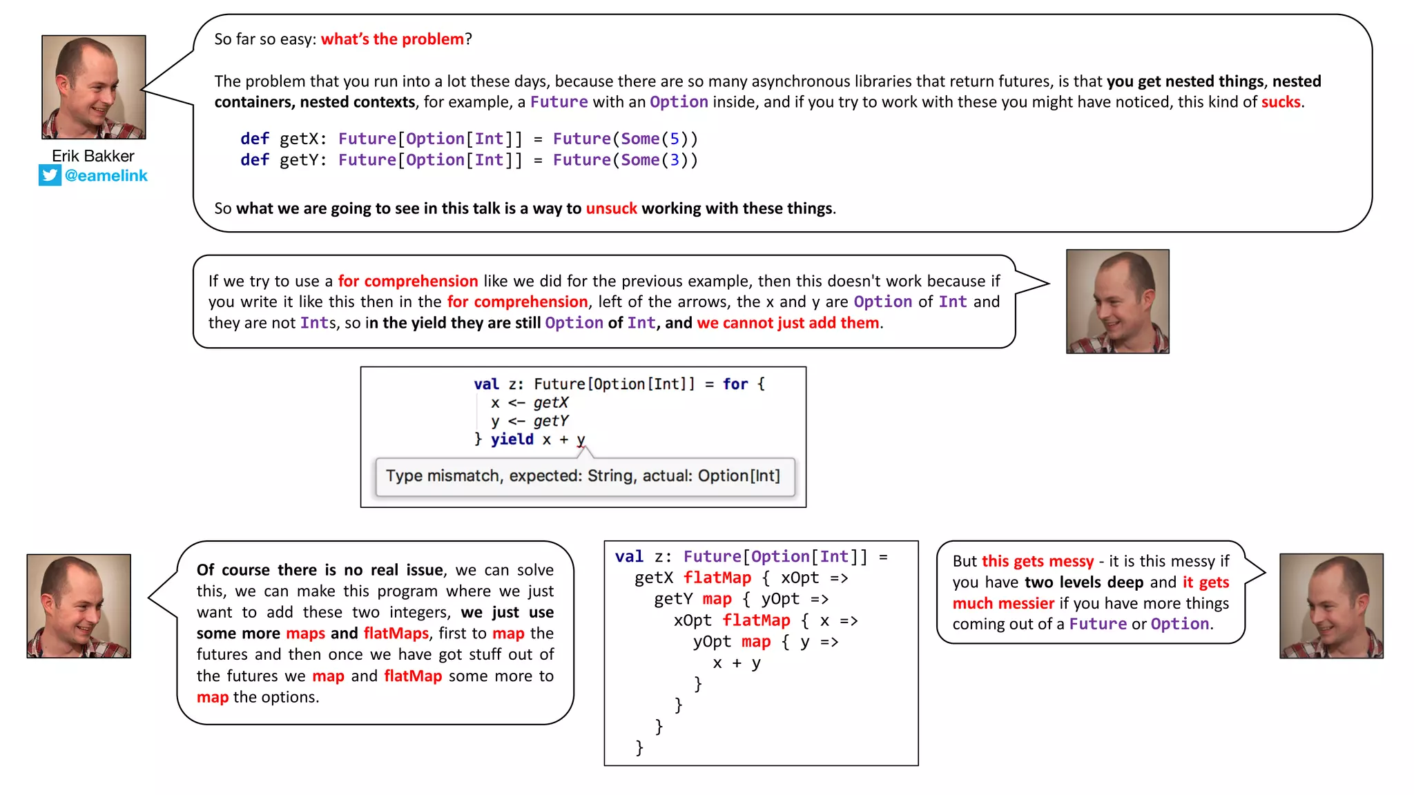 Erik Bakker
@eamelink
So far so easy: what’s the problem?
The	problem	that	you	run	into	a	lot	these	days,	because	there	are	so	many	asynchronous	libraries	that	return	futures,	is	that you	get	nested	things,	nested	
containers,	nested	contexts,	for	example,	a	Future with	an	Option inside,	and	if	you	try	to	work	with	these	you	might	have	noticed,	this	kind	of	sucks.
So	what	we	are	going	to	see	in	this	talk	is	a	way	to unsuck working	with	these	things.
def getX: Future[Option[Int]] = Future(Some(5))
def getY: Future[Option[Int]] = Future(Some(3))
If we try to use a for comprehension like we did for the previous example, then this doesn't work because if
you write it like this then in the for comprehension, left of the arrows, the x and y are Option of Int and
they are not Ints, so in the yield they are still Option of Int, and we cannot just add them.
Of course there is no real issue, we can solve
this, we can make this program where we just
want to add these two integers, we just use
some more maps and flatMaps, first to map the
futures and then once we have got stuff out of
the futures we map and flatMap some more to
map the options.
val z: Future[Option[Int]] =
getX flatMap { xOpt =>
getY map { yOpt =>
xOpt flatMap { x =>
yOpt map { y =>
x + y
}
}
}
}
But this gets messy - it is this messy if
you have two levels deep and it gets
much messier if you have more things
coming out of a Future or Option.
 