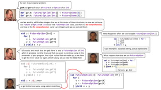 So back to our original problem.
getX and getY still return a Future of an Option of an Int
and we want to add the two integers that are at the centre of these structures, so now we just wrap
our Future of Option of Int in our new FutureOption class, use that in a for comprehension,
and now in the for comprehension, x and y are integers and we can just add them.
def getX: Future[Option[Int]] = Future(Some(5))
def getY: Future[Option[Int]] = Future(Some(3))
val z: FutureOption[Int] =
for {
x <- FutureOption(getX)
y <- FutureOption(getY)
} yield x + y
What	happened	when	we	used	straight	Future[Option[Int]]
Of course, the result that we get there is also a FutureOption of Int
which is probably not the structure that you want to continue using in the
remainder of your program, this is just a class that we made up, so we have
to get the inner value out again, which is easy, we just take the inner field
val z1: FutureOption[Int] =
for {
x <- FutureOption(getX)
y <- FutureOption(getY)
} yield x + y
val z = z1.inner
val FutureOption(z): FutureOption[Int] =
for {
x <- FutureOption(getX)
y <- FutureOption(getY)
} yield x + yor	get	to	the	inner	value	using	pattern	matching
What	happens	now	that	we	use	FutureOption
 