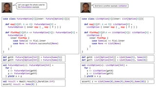 case class FutureOption[A](inner: Future[Option[A]]){
def map[B](f: A => B): FutureOption[B] =
FutureOption { inner map { _ map { f } } }
def flatMap[B](f:A => FutureOption[B]): FutureOption[B] =
FutureOption {
inner flatMap {
case Some(a) => f(a).inner
case None => Future.successful(None)
}
}
}
def getX: Future[Option[Int]] = Future(Some(5))
def getY: Future[Option[Int]] = Future(Some(3))
val FutureOption(z): FutureOption[Int] =
for {
x <- FutureOption(getX)
y <- FutureOption(getY)
} yield x + y
val result = Await.result(z,Duration.Inf)
assert( result == Some(8) )
case class ListOption[A](inner: List[Option[A]]){
def map[B](f: A => B): ListOption[B] =
ListOption { inner map { _ map { f } } }
def flatMap[B](f:A => ListOption[B]): ListOption[B] =
ListOption {
inner flatMap {
case Some(a) => f(a).inner
case None => List(None)
}
}
}
def getX: List[Option[Int]] = List(Some(5), Some(6))
def getY: List[Option[Int]] = List(Some(3), Some(4))
val ListOption(z): ListOption[Int] =
for {
x <- ListOption(getX)
y <- ListOption(getY)
} yield x + y
assert( z == List(Some(8),Some(9),Some(9),Some(10)) )
Let’s	see	again	the	whole	code	for	
the	FutureOption example
And	here	is	another	example:	ListOption
 