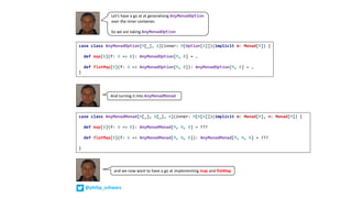 Let’s	have	a	go	at	at	generalising	AnyMonadOption
over	the	inner	container.
So	we	are	taking	AnyMonadOption
case class AnyMonadOption[M[_], A](inner: M[Option[A]])(implicit m: Monad[M]) {
def map[B](f: A => B): AnyMonadOption[M, B] = …
def flatMap[B](f: A => AnyMonadOption[M, B]): AnyMonadOption[M, B] = …
}
case class AnyMonadMonad[M[_], N[_], A](inner: M[N[A]])(implicit m: Monad[M], n: Monad[M]) {
def map[B](f: A => B): AnyMonadMonad[M, N, B] = ???
def flatMap[B](f: A => AnyMonadMonad[M, N, B]): AnyMonadMonad[M, N, B] = ???
}
And	turning	it	into	AnyMonadMonad
and	we	now	want	to	have	a	go	at	implementing	map and	flatMap
@philip_schwarz
 