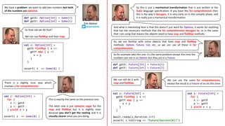 We have a problem: we want to add two numbers but both
of the numbers are optional.
def getX: Option[Int] = Some(3)
def getY: Option[Int] = Some(5)
So how can we do that?
We can use flatMap and then map:
val z: Option[Int] =
getX flatMap { x =>
getY map { y =>
x + y
}
}
assert( z == Some(8) )
val z: Option[Int] =
for {
x <- getX
y <- getY
} yield x + y
assert( z == Some(8) )
This is exactly the same as the previous one.
The latter one is just syntactic sugar for the
map and flatMap but it is slightly nicer
because you don't get the nesting and it is
visually clearer what you are doing.
And what is interesting here is that this doesn't just work for Options, it works for anything
that has the necessary methods that the for comprehension desugars to, so in the cases
that I am using that means the objects need to have map and flatMap methods.
So this is just a mechanical transformation that is just written in the
Scala language specification: if you have this for comprehension then
this is the way it desugars, it is very early on in the compile phase, and
it is really just a mechanical transformation.
There is a slightly nicer way which
involves a for comprehension.
So, we are familiar with some objects that have map and flatMap
methods: Option, Future, List, etc, so we can use all these in for
comprehensions.
So	for	example	take	this	one:	it's	the	same	problem	except	this	time	the	
numbers	are	not	in	an	Option	but	they	are	in	a	Future
def getX: Future[Int] = Future(5)
def getY: Future[Int] = Future(3)
We can still do it with
map and flatMap:
val z: Future[Int] =
getX flatMap { x =>
getY map { y =>
x + y
}
}
Await.ready(z,Duration.Inf)
assert( z.toString == "Future(Success(8))")
val z: Future[Int] =
for {
x <- getX
y <- getY
} yield x + y
We can use the same for comprehension,
except the result is a Future of an Int this time
Erik Bakker
@eamelink
 