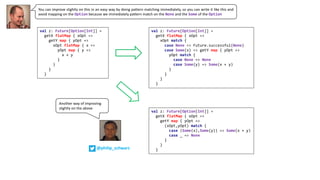 You can improve slightly on this in an easy way by doing pattern matching immediately, so you can write it like this and
avoid mapping on the Option because we immediately pattern match on the None and the Some of the Option
val z: Future[Option[Int]] =
getX flatMap { xOpt =>
xOpt match {
case None => Future.successful(None)
case Some(x) => getY map { yOpt =>
yOpt match {
case None => None
case Some(y) => Some(x + y)
}
}
}
}
val z: Future[Option[Int]] =
getX flatMap { xOpt =>
getY map { yOpt =>
xOpt flatMap { x =>
yOpt map { y =>
x + y
}
}
}
}
val z: Future[Option[Int]] =
getX flatMap { xOpt =>
getY map { yOpt =>
(xOpt,yOpt) match {
case (Some(x),Some(y)) => Some(x + y)
case _ => None
}
}
}
Another	way	of	improving	
slightly	on	the	above
@philip_schwarz
 