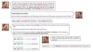 So, what is the main issue that we have? the main issue that we have is that we are
trying to use map and flatMap on a thing but map and flatMap do not work on the most
inner value, so the integer in the structure, it works only one level deep, so if we use
map and flatMap on Future, then what we work with is the Option, while what we
actually want to work on is the integer, so that is basically what we are going to solve.
And the solution is not very hard.
We'll just define a new wrapper, let's call it FutureOption, that contains one of these values, that contains a Future of Option.
case class FutureOption[A](inner: Future[Option[A]])
And now we are going to implement map and flatMap on this thing in such a way that it works on the innermost
value.
Then you get to the point: what is a map function? How should it look?
Well, for me that is just monkey see monkey do: we take a look at some other map methods, on List for example, on
Option and Future, and you can see that they all have the same structure.
// List[A]
def map[B](f: A => B): List[B]
// Option[A]
def map[B](f: A => B): Option[B]
// Future[A]
def map[B](f: A => B): Future[B]
map[B](f:A => B)(implicit executor:ExecutionContext):Future[B]
except in Scala the last one also takes an execution
context, but we’ll just ignore that for now, actually, for the
entire talk.
 