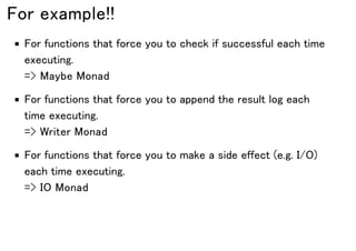 For example!!
For functions that force you to check if successful each time
executing.
=> Maybe Monad
For functions that force you to append the result log each
time executing.
=> Writer Monad
For functions that force you to make a side effect (e.g. I/O)
each time executing.
=> IO Monad
 
