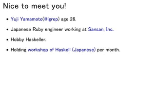 Nice to meet you!
Yuji Yamamoto(@igrep) age 26.
Japanese Ruby engineer working at Sansan, Inc.
Hobby Haskeller.
Holding workshop of Haskell (Japanese) per month.
 