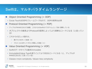 Copyright ©2014, NC Design & Consulting Co., Ltd. All rights reserved.
Swiftは、マルチパラダイムランゲージ
 Object Oriented Programming (= OOP)
• Cocoa TouchはOOPのフレームワークなので、OOPの採用は必須
 Protocol Oriented Programming (= POP)
• アップルがWWDC2015で披露、これからのSwiftのパラダイムとして強く展開している
• オブジェクトの継承よりProtocolの採用によってより柔軟なコードになる（と言ってい
る）
• これからの正しい設計は；
 親クラスを作って継承（X）
 プロトコルを作ってそれに準拠した実装（◎）
 Value Oriented Programming (= VOP)
• Swiftのデータタイプは基本Immutable
• ImmutableなValue Typeを使うことでより安全なコードになる（と、アップルが
WWDC2015にて言っている）
• Classes=more complexity. Values=less complexity
11
 