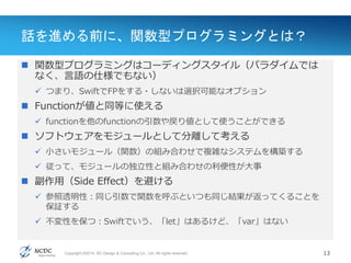 Copyright ©2014, NC Design & Consulting Co., Ltd. All rights reserved.
話を進める前に、関数型プログラミングとは？
 関数型プログラミングはコーディングスタイル（パラダイムでは
なく、言語の仕様でもない）
 つまり、SwiftでFPをする・しないは選択可能なオプション
 Functionが値と同等に使える
 functionを他のfunctionの引数や戻り値として使うことができる
 ソフトウェアをモジュールとして分離して考える
 小さいモジュール（関数）の組み合わせで複雑なシステムを構築する
 従って、モジュールの独立性と組み合わせの利便性が大事
 副作用（Side Effect）を避ける
 参照透明性：同じ引数で関数を呼ぶといつも同じ結果が返ってくることを
保証する
 不変性を保つ：Swiftでいう、「let」はあるけど、「var」はない
13
 