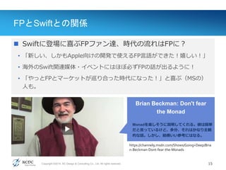 Copyright ©2014, NC Design & Consulting Co., Ltd. All rights reserved.
FPとSwiftとの関係
 Swiftに登場に喜ぶFPファン達、時代の流れはFPに？
• 「新しい、しかもApple向けの開発で使えるFP言語ができた！嬉しい！」
• 海外のSwift関連媒体・イベントにはほぼ必ずFPの話が出るように！
• 「やっとFPとマーケットが巡り合った時代になった！」と喜ぶ（MSの）
人も。
15
https://channel9.msdn.com/Shows/Going+Deep/Bria
n-Beckman-Dont-fear-the-Monads
Brian Beckman: Don't fear
the Monad
Monadを楽しそうに説明してくれる。彼は簡単
だと言っているけど、多分、それはかなり主観
的な話。しかし、結構いい参考にはなる。
 