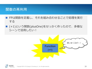 Copyright ©2014, NC Design & Consulting Co., Ltd. All rights reserved.
関数の再利用
33
Value(値)
 FPは関数を定義し、それを組み合わせることで処理を実行
する
 (+1)という関数(plusOne)をせっかく作ったので、多様な
シーンで活用したい！
Function
(+1)
使いまくるぜ〜！
 
