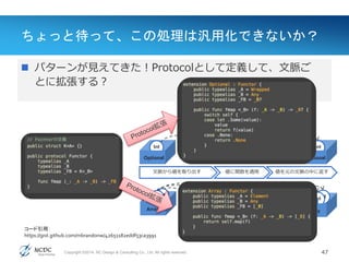 Copyright ©2014, NC Design & Consulting Co., Ltd. All rights reserved.
ちょっと待って、この処理は汎用化できないか？
47
Value(値)
 パターンが見えてきた！Protocolとして定義して、文脈ご
とに拡張する？
Function
(+1)
Int
Optional
IntInt
Int
Array
Int
IntIntInt
Int
Optional
IntInt
Int
Array
Int
IntInt
Int
Function
(+1)
文脈から値を取り出す 値に関数を適用 値を元の文脈の中に返す
コード引用：
https://gist.github.com/mbrandonw/42651182eddf53ca3991
 