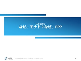 入りながら
なぜ、モナド？なぜ、FP?
6Copyright ©2014, NC Design & Consulting Co., Ltd. All rights reserved.
 