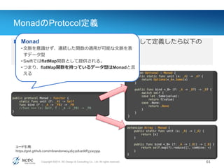 Copyright ©2014, NC Design & Consulting Co., Ltd. All rights reserved.
MonadのProtocol定義
61
Value(値)
 Haskellの定義を参考にSwiftのProtocolとして定義したら以下の
ような感じ
• MonadがFunctorの拡張であることがわかる
Monad
• 文脈を意識せず、連続した関数の適用が可能な文脈を表
すデータ型
• SwiftではflatMap関数として提供される。
• つまり、flatMap関数を持っているデータ型はMonadと言
える
コード引用：
https://gist.github.com/mbrandonw/42651182eddf53ca3991
 