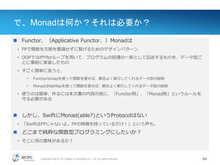 Copyright ©2014, NC Design & Consulting Co., Ltd. All rights reserved.
で、Monadは何か？それは必要か？
 Functor、（Applicative Functor、）Monadは
• FPで関数を文脈を意識せずに繋げるためのデザインパターン
• OOPではifやforループを用いて、プログラムの処理の一部として記述するものを、データ型ご
とに事前に実装したもの
• すごく簡単に言うと、
 Functorはmapを使って関数を渡せば、都合よく実行してくれるデータ型の総称
 MonadはflatMapを使って関数を渡せば、都合よく実行してくれるデータ型の総称
• 使うのは簡単、作るには本文書の内容の他に、「Functor則」、「Monad則」というルールを
守る必要がある
 しかし、SwiftにMonad(able?)というProtocolはない
• 「SwiftはFPじゃないよ。FPの特徴を持っているだけ！」という声も。
 どこまで純粋な関数型プログラミングにしたいか？
• そこに何の意味があるか？
64
 