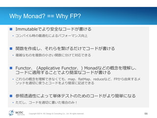Copyright ©2014, NC Design & Consulting Co., Ltd. All rights reserved.
Why Monad? == Why FP?
 Immutableでより安全なコードが書ける
• コンパイル時の最適化によるパフォーマンス向上
 関数を作成し、それらを繋げるだけでコードが書ける
• 複雑なものを複数の小さい関数に分けて対応できる
 Functor、 (Applicative Functor、) Monadなどの概念を理解し、
コードに適用することでより簡潔なコードが書ける
• これらの概念を理解できなくても、map、flatMap、reduceなど、FPから由来するメ
ソッドを適切に使うとコードをより簡潔に記述できる
 参照透過性によって単体テストのためのコードがより簡単になる
• ただし、コードを適切に書いた場合のみ！
66
 