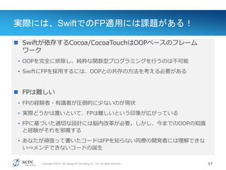 Copyright ©2014, NC Design & Consulting Co., Ltd. All rights reserved.
実際には、SwiftでのFP適用には課題がある！
 Swiftが依存するCocoa/CocoaTouchはOOPベースのフレーム
ワーク
• OOPを完全に排除し、純粋な関数型プログラミングを行うのは不可能
• SwiftにFPを採用するには、OOPとの共存の方法を考える必要がある
 FPは難しい
• FPの経験者・有識者が圧倒的に少ないのが現状
• 実際どうかは置いといて、FPは難しいという印象が広がっている
• FPに基づいた適切な設計には脳内改革が必要。しかし、今までのOOPの知識
と経験がそれを邪魔する
• あなたが頑張って書いたコードはFPを知らない同僚の開発者には理解できな
い⇒メンテできないコードの誕生
67
 