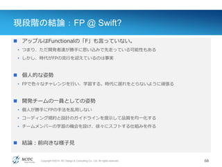 Copyright ©2014, NC Design & Consulting Co., Ltd. All rights reserved.
現段階の結論：FP @ Swift?
 アップルはFunctionalの「F」も言っていない。
• つまり、ただ開発者達が勝手に思い込みで先走っている可能性もある
• しかし、時代がFPの流行を迎えているのは事実
 個人的な姿勢
• FPで色々なチャレンジを行い、学習する。時代に遅れをとらないように頑張る
 開発チームの一員としての姿勢
• 個人が勝手にFPの手法を乱用しない
• コーディング規約と設計のガイドラインを提示して品質を均一化する
• チームメンバーの学習の機会を設け、徐々にスフトする仕組みを作る
 結論：前向きな様子見
68
 
