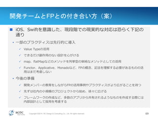 Copyright ©2014, NC Design & Consulting Co., Ltd. All rights reserved.
開発チームとFPとの付き合い方（案）
 iOS、Swiftを意識した、現段階での現実的な対応は恐らく下記の
通り
• 一部のプラクティスは先行的に導入
 Value Typeの活用
 できるだけ副作用のない設計を心がける
 map、flatMapなどのメソッドを列挙型の単純なメソッドとしての活用
 Functor、Applicative、Monadoなど、FPの概念、記法を理解する必要があるものの活
用はまだ考慮しない
• 今後の準備
 開発メンバーの教育をしながらFPの活用事例やプラクティスがより広がることを待つ
 先ずは社内の小規模のプロジェクトから始め、徐々に広げる
 フレームワークの作成など、多数のアプリから共有されるようなものを作成する際には
内部設計として採用を考慮する
69
 