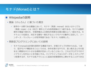 Copyright ©2014, NC Design & Consulting Co., Ltd. All rights reserved.
モナド(Monad)とは？
 Wikipediaの説明
• 圏論（けんろん）に基づいた概念
 数学の一分野である圏論において、モナド（英語: monad）あるいはトリプル
（英語: triple）とは（自己）関手と2つの自然変換の三つ組である。モナドは随伴
関手の理論で使われ、半順序集合上の閉包作用素を任意の圏の上へ一般化する。モ
ナドという名前は、対応する圏を一般化するというモナドの動作に注目して、ソー
ンダース・マックレーンが哲学用語である「モナド」を借用した。
• 関数型プログラミングにおいての説明
 モナド(monad)は計算を表現する構造であり、計算ステップの列からなる。つま
り、型がモナド構造をもつというのは、命令を繋げるやり方、言い換えるとその型
をもつ関数をネストさせる規則が定まっていることをいう。これはプログラマがパ
イプラインを作ることを可能にする。パイプラインでは入力データを１ステップず
つ処理するが、モナドは各アクションに追加の処理規則を上乗せすることができる
8
 