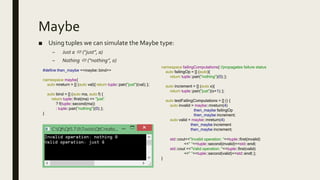 Maybe
■ Using tuples we can simulate the Maybe type:
– Just a  (“just”, a)
– Nothing  (“nothing”, 0)
#define then_maybe <<maybe::bind>>
namespace maybe{
auto mreturn = [] (auto val){ return tuple::pair("just")(val); };
auto bind = [] (auto ma, auto f) {
return tuple::first(ma) == "just“
? f(tuple::second(ma))
: tuple::pair("nothing")(0); };
}
namespace failingComputations{ //propagates failure status
auto failingOp = [] (auto){
return tuple::pair("nothing")(0); };
auto increment = [] (auto x){
return tuple::pair("just")(x+1); };
auto testFailingComputations = [] () {
auto invalid = maybe::mreturn(4)
then_maybe failingOp
then_maybe increment;
auto valid = maybe::mreturn(4)
then_maybe increment
then_maybe increment;
std::cout<<"Invalid operation: “<<tuple::first(invalid)
<<" "<<tuple::second(invalid)<<std::endl;
std::cout <<"Valid operation: "<<tuple::first(valid)
<<" "<<tuple::second(valid)<<std::endl; };
}
 