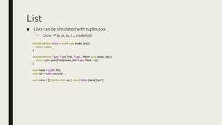 List
■ Lists can be simulated with tuples too:
– List a  (a, (a, (a, (…, (nullptr)))))
template<class none = void> auto make_list() {
return nullptr;
}
template<class Type, Type First, Type... Rest> auto make_list() {
return tuple::pair(First)(make_list<Type, Rest...>());
}
auto head = tuple::first;
auto tail = tuple::second;
auto cons = [] (auto x, auto xs) { return tuple::pair(x)(xs); };
 